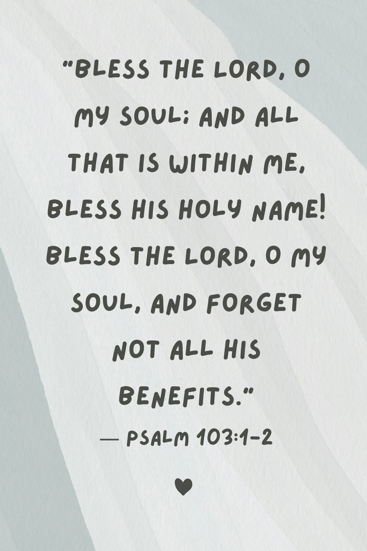 Bible verse "Bless the Lord, O my soul; And all that is within me, bless His holy name! Bless the Lord, O my soul, And forget not all His benefits."
— Psalm 103:1-2. 